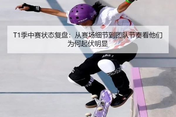 T1季中赛状态复盘：从赛场细节到团队节奏看他们为何起伏明显 - Lecai